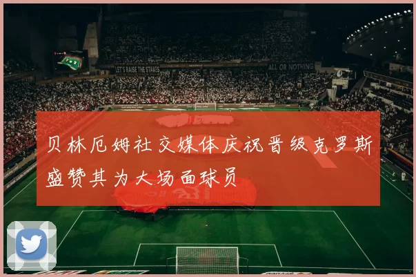 贝林厄姆社交媒体庆祝晋级克罗斯盛赞其为大场面球员