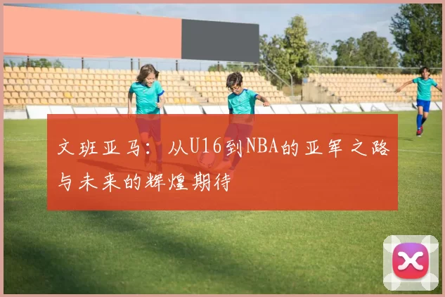 文班亚马：从U16到NBA的亚军之路与未来的辉煌期待