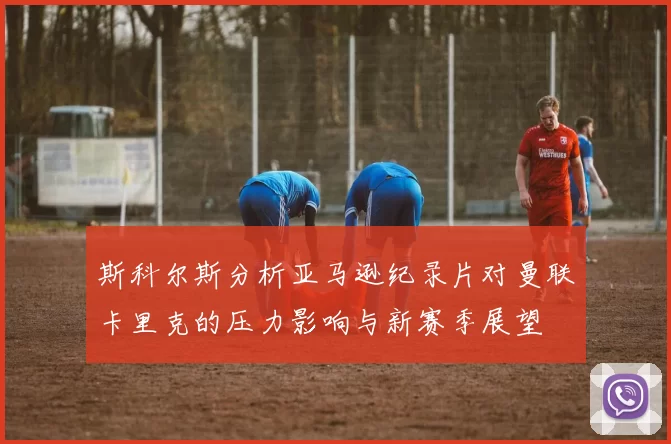 斯科尔斯分析亚马逊纪录片对曼联卡里克的压力影响与新赛季展望