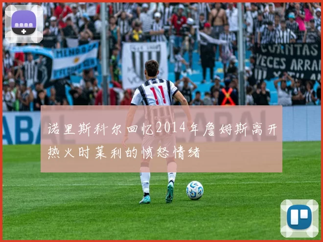 诺里斯科尔回忆2014年詹姆斯离开热火时莱利的愤怒情绪