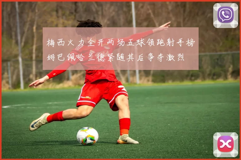 梅西火力全开两场五球领跑射手榜姆巴佩哈兰德紧随其后争夺激烈