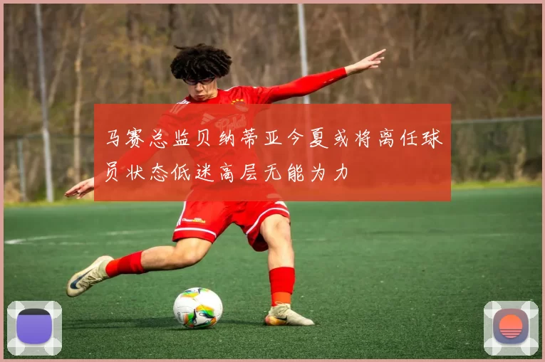 马赛总监贝纳蒂亚今夏或将离任球员状态低迷高层无能为力