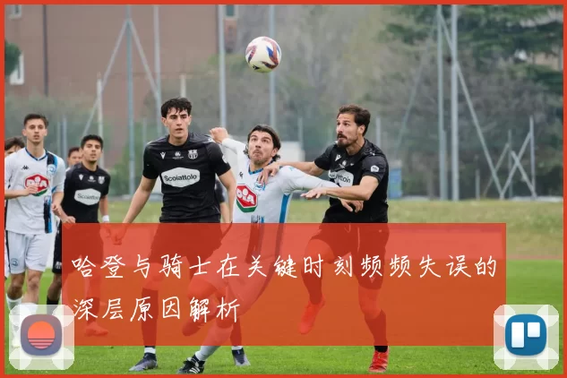 哈登与骑士在关键时刻频频失误的深层原因解析