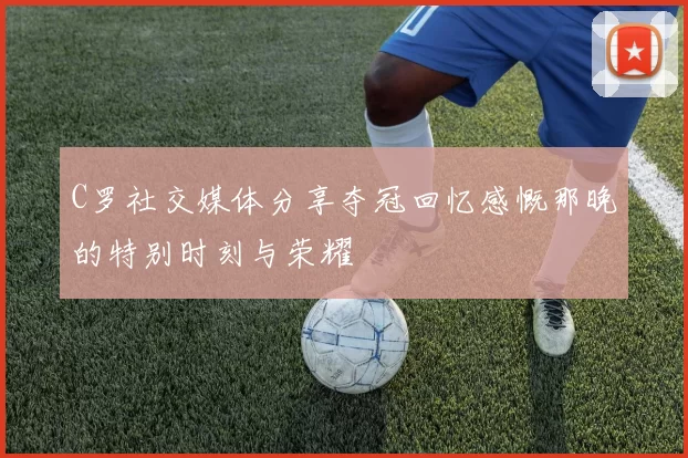 C罗社交媒体分享夺冠回忆感慨那晚的特别时刻与荣耀