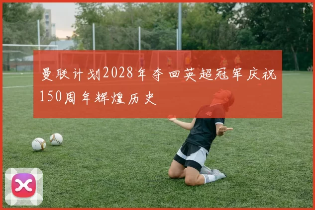 曼联计划2028年夺回英超冠军庆祝150周年辉煌历史