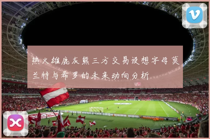 热火雄鹿灰熊三方交易设想字母莫兰特与希罗的未来动向分析