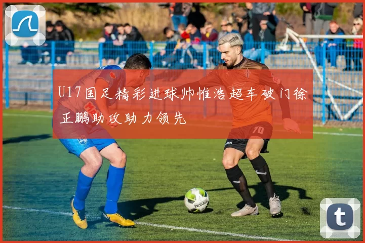 U17国足精彩进球帅惟浩超车破门徐正鹏助攻助力领先