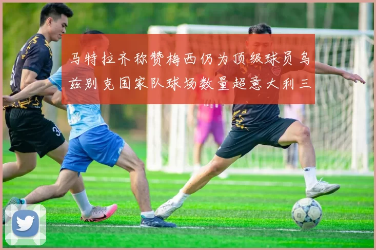 马特拉齐称赞梅西仍为顶级球员乌兹别克国家队球场数量超意大利三倍