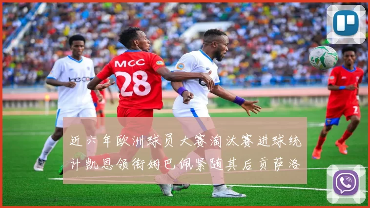近六年欧洲球员大赛淘汰赛进球统计凯恩领衔姆巴佩紧随其后贡萨洛表现不俗