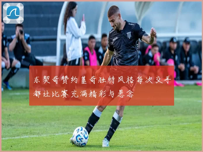东契奇赞约基奇独特风格每次交手都让比赛充满精彩与悬念