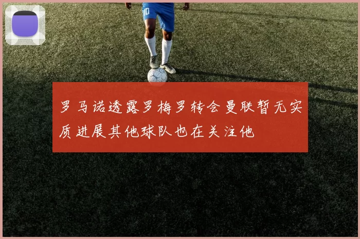 罗马诺透露罗梅罗转会曼联暂无实质进展其他球队也在关注他