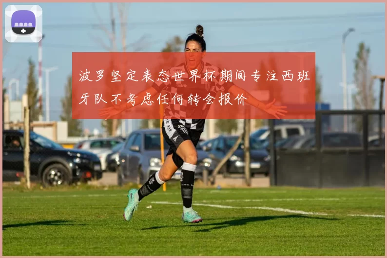 波罗坚定表态世界杯期间专注西班牙队不考虑任何转会报价