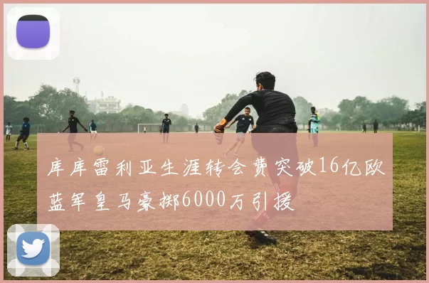库库雷利亚生涯转会费突破16亿欧蓝军皇马豪掷6000万引援