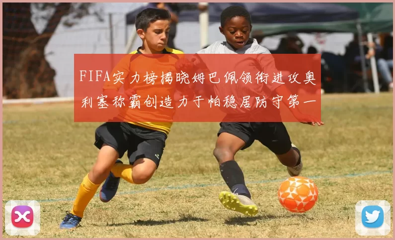 FIFA实力榜揭晓姆巴佩领衔进攻奥利塞称霸创造力于帕稳居防守第一