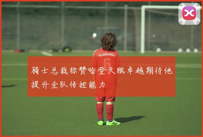 骑士总裁称赞哈登天赋卓越期待他提升全队传控能力