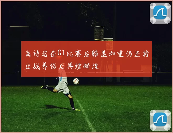 高诗岩在G1比赛后膝盖加重仍坚持出战养伤后再续辉煌