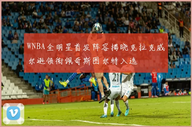 WNBA全明星首发阵容揭晓克拉克威尔逊领衔佩奇斯图尔特入选