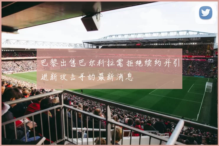 巴黎出售巴尔科拉需拒绝续约并引进新攻击手的最新消息
