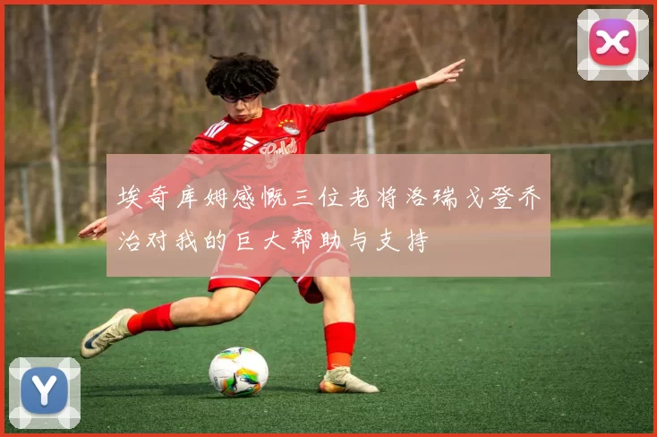 埃奇库姆感慨三位老将洛瑞戈登乔治对我的巨大帮助与支持