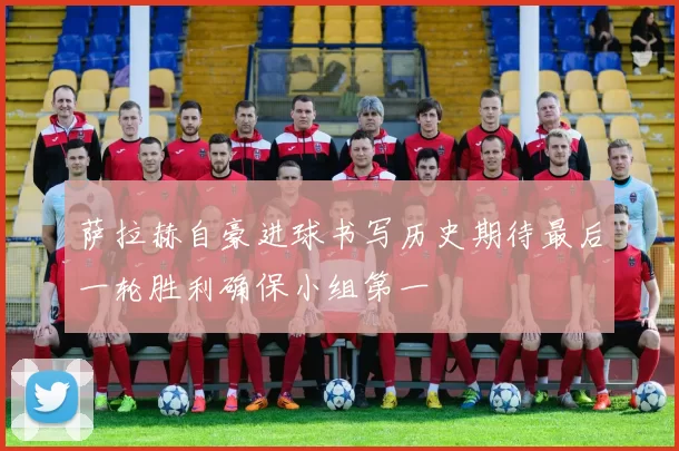 萨拉赫自豪进球书写历史期待最后一轮胜利确保小组第一