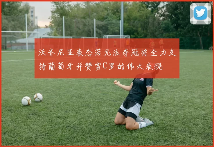 沃齐尼亚表态若无法夺冠将全力支持葡萄牙并赞赏C罗的伟大表现