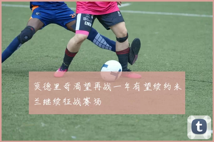 莫德里奇渴望再战一年有望续约米兰继续征战赛场