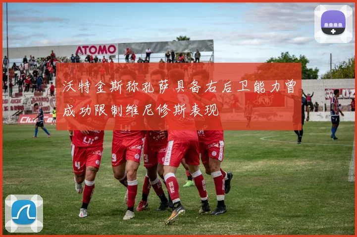 沃特金斯称孔萨具备右后卫能力曾成功限制维尼修斯表现