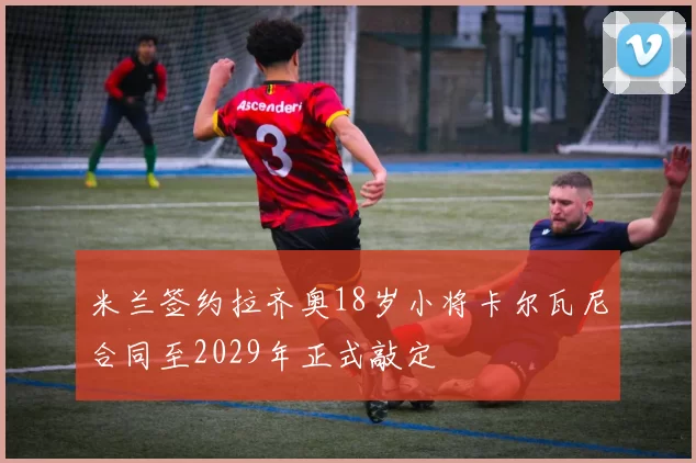 米兰签约拉齐奥18岁小将卡尔瓦尼合同至2029年正式敲定